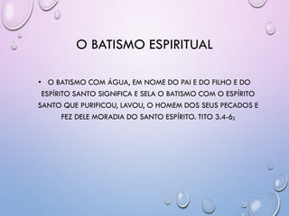 O BATISMO ESPIRITUAL
• O BATISMO COM ÁGUA, EM NOME DO PAI E DO FILHO E DO
ESPÍRITO SANTO SIGNIFICA E SELA O BATISMO COM O ESPÍRITO
SANTO QUE PURIFICOU, LAVOU, O HOMEM DOS SEUS PECADOS E
FEZ DELE MORADIA DO SANTO ESPÍRITO. TITO 3.4-6;
 