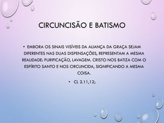 CIRCUNCISÃO E BATISMO
• EMBORA OS SINAIS VISÍVEIS DA ALIANÇA DA GRAÇA SEJAM
DIFERENTES NAS DUAS DISPENSAÇÕES, REPRESENTAM A MESMA
REALIDADE: PURIFICAÇÃO, LAVAGEM. CRISTO NOS BATIZA COM O
ESPÍRITO SANTO E NOS CIRCUNCIDA, SIGNIFICANDO A MESMA
COISA.
• CL 2.11,12;
 