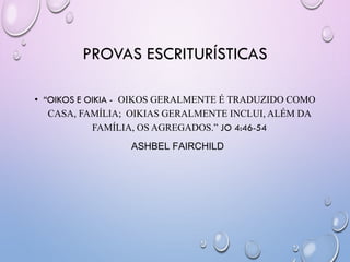 PROVAS ESCRITURÍSTICAS
• ―OIKOS E OIKIA - OIKOS GERALMENTE É TRADUZIDO COMO
CASA, FAMÍLIA; OIKIAS GERALMENTE INCLUI, ALÉM DA
FAMÍLIA, OS AGREGADOS.” JO 4:46-54
ASHBEL FAIRCHILD
 