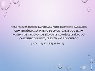 "ESSA PALAVRA OÍKOS É EMPREGADA PELOS ESCRITORES SAGRADOS
COM REFERÊNCIA AO BATISMO DE CINCO "CASAS", OU SEJAM
FAMÍLIAS. OS CINCO CASOS SÃO OS DE CORNÉLIO, DE LÍDIA, DO
CARCEREIRO DE FILIPOS, DE ESTÉFANAS E DE CRISPO.‖
(I CO 1.16; AT 18.8; AT 16.15;
 