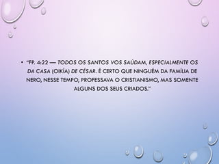 • ―FP. 4:22 — TODOS OS SANTOS VOS SAÚDAM, ESPECIALMENTE OS
DA CASA (OIKÍA) DE CÉSAR. É CERTO QUE NINGUÉM DA FAMÍLIA DE
NERO, NESSE TEMPO, PROFESSAVA O CRISTIANISMO, MAS SOMENTE
ALGUNS DOS SEUS CRIADOS.‖
 