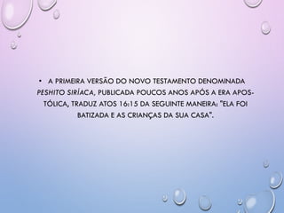 • A PRIMEIRA VERSÃO DO NOVO TESTAMENTO DENOMINADA
PESHITO SIRÍACA, PUBLICADA POUCOS ANOS APÓS A ERA APOS-
TÓLICA, TRADUZ ATOS 16:15 DA SEGUINTE MANEIRA: "ELA FOI
BATIZADA E AS CRIANÇAS DA SUA CASA".
 