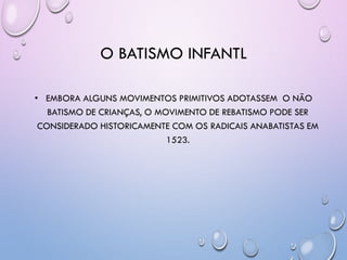 O BATISMO INFANTL
• EMBORA ALGUNS MOVIMENTOS PRIMITIVOS ADOTASSEM O NÃO
BATISMO DE CRIANÇAS, O MOVIMENTO DE REBATISMO PODE SER
CONSIDERADO HISTORICAMENTE COM OS RADICAIS ANABATISTAS EM
1523.
 