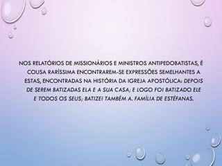 NOS RELATÓRIOS DE MISSIONÁRIOS E MINISTROS ANTIPEDOBATISTAS, É
COUSA RARÍSSIMA ENCONTRAREM-SE EXPRESSÕES SEMELHANTES A
ESTAS, ENCONTRADAS NA HISTÓRIA DA IGREJA APOSTÓLICA: DEPOIS
DE SEREM BATIZADAS ELA E A SUA CASA; E LOGO FOI BATIZADO ELE
E TODOS OS SEUS; BATIZEI TAMBÉM A. FAMÍLIA DE ESTÉFANAS.
 