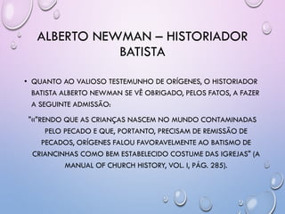 ALBERTO NEWMAN – HISTORIADOR
BATISTA
• QUANTO AO VALIOSO TESTEMUNHO DE ORÍGENES, O HISTORIADOR
BATISTA ALBERTO NEWMAN SE VÊ OBRIGADO, PELOS FATOS, A FAZER
A SEGUINTE ADMISSÃO:
"«"RENDO QUE AS CRIANÇAS NASCEM NO MUNDO CONTAMINADAS
PELO PECADO E QUE, PORTANTO, PRECISAM DE REMISSÃO DE
PECADOS, ORÍGENES FALOU FAVORAVELMENTE AO BATISMO DE
CRIANCINHAS COMO BEM ESTABELECIDO COSTUME DAS IGREJAS" (A
MANUAL OF CHURCH HISTORY, VOL. I, PÁG. 285).
 