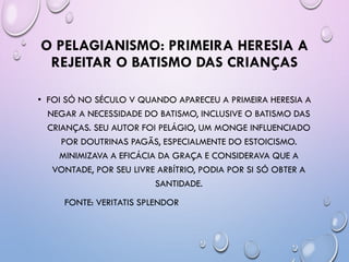 O PELAGIANISMO: PRIMEIRA HERESIA A
REJEITAR O BATISMO DAS CRIANÇAS
• FOI SÓ NO SÉCULO V QUANDO APARECEU A PRIMEIRA HERESIA A
NEGAR A NECESSIDADE DO BATISMO, INCLUSIVE O BATISMO DAS
CRIANÇAS. SEU AUTOR FOI PELÁGIO, UM MONGE INFLUENCIADO
POR DOUTRINAS PAGÃS, ESPECIALMENTE DO ESTOICISMO.
MINIMIZAVA A EFICÁCIA DA GRAÇA E CONSIDERAVA QUE A
VONTADE, POR SEU LIVRE ARBÍTRIO, PODIA POR SI SÓ OBTER A
SANTIDADE.
FONTE: VERITATIS SPLENDOR
 