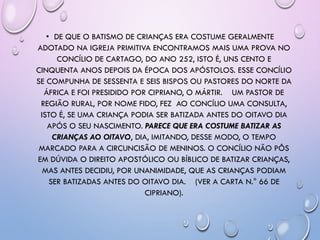 • DE QUE O BATISMO DE CRIANÇAS ERA COSTUME GERALMENTE
ADOTADO NA IGREJA PRIMITIVA ENCONTRAMOS MAIS UMA PROVA NO
CONCÍLIO DE CARTAGO, DO ANO 252, ISTO É, UNS CENTO E
CINQUENTA ANOS DEPOIS DA ÉPOCA DOS APÓSTOLOS. ESSE CONCÍLIO
SE COMPUNHA DE SESSENTA E SEIS BISPOS OU PASTORES DO NORTE DA
ÁFRICA E FOI PRESIDIDO POR CIPRIANO, O MÁRTIR. UM PASTOR DE
REGIÃO RURAL, POR NOME FIDO, FEZ AO CONCÍLIO UMA CONSULTA,
ISTO É, SE UMA CRIANÇA PODIA SER BATIZADA ANTES DO OITAVO DIA
APÓS O SEU NASCIMENTO. PARECE QUE ERA COSTUME BATIZAR AS
CRIANÇAS AO OITAVO, DIA, IMITANDO, DESSE MODO, O TEMPO
MARCADO PARA A CIRCUNCISÃO DE MENINOS. O CONCÍLIO NÃO PÔS
EM DÚVIDA O DIREITO APOSTÓLICO OU BÍBLICO DE BATIZAR CRIANÇAS,
MAS ANTES DECIDIU, POR UNANIMIDADE, QUE AS CRIANÇAS PODIAM
SER BATIZADAS ANTES DO OITAVO DIA. (VER A CARTA N.° 66 DE
CIPRIANO).
 