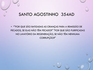 SANTO AGOSTINHO 354AD
• ―"POR QUE SÃO BATIZADAS AS CRIANÇAS PARA A REMISSÃO DE
PECADOS, SE ELAS NÃO TÊM PECADO?" "POR QUE SÃO PURIFICADAS
NO LAVATÓRIO DA REGENERAÇÃO, SE NÃO TÊM NENHUMA
CORRUPÇÃO?"
 