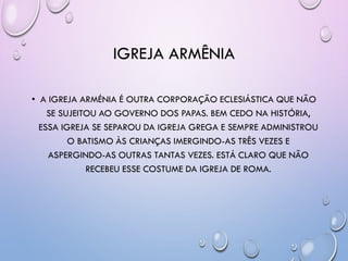 IGREJA ARMÊNIA
• A IGREJA ARMÉNIA É OUTRA CORPORAÇÃO ECLESIÁSTICA QUE NÃO
SE SUJEITOU AO GOVERNO DOS PAPAS. BEM CEDO NA HISTÓRIA,
ESSA IGREJA SE SEPAROU DA IGREJA GREGA E SEMPRE ADMINISTROU
O BATISMO ÀS CRIANÇAS IMERGINDO-AS TRÊS VEZES E
ASPERGINDO-AS OUTRAS TANTAS VEZES. ESTÁ CLARO QUE NÃO
RECEBEU ESSE COSTUME DA IGREJA DE ROMA.
 