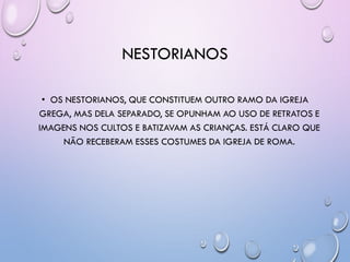 NESTORIANOS
• OS NESTORIANOS, QUE CONSTITUEM OUTRO RAMO DA IGREJA
GREGA, MAS DELA SEPARADO, SE OPUNHAM AO USO DE RETRATOS E
IMAGENS NOS CULTOS E BATIZAVAM AS CRIANÇAS. ESTÁ CLARO QUE
NÃO RECEBERAM ESSES COSTUMES DA IGREJA DE ROMA.
 