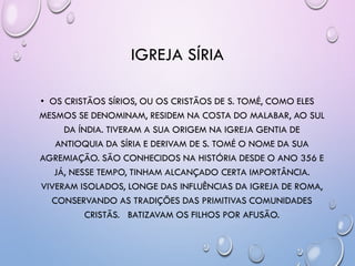 IGREJA SÍRIA
• OS CRISTÃOS SÍRIOS, OU OS CRISTÃOS DE S. TOMÉ, COMO ELES
MESMOS SE DENOMINAM, RESIDEM NA COSTA DO MALABAR, AO SUL
DA ÍNDIA. TIVERAM A SUA ORIGEM NA IGREJA GENTIA DE
ANTIOQUIA DA SÍRIA E DERIVAM DE S. TOMÉ O NOME DA SUA
AGREMIAÇÃO. SÃO CONHECIDOS NA HISTÓRIA DESDE O ANO 356 E
JÁ, NESSE TEMPO, TINHAM ALCANÇADO CERTA IMPORTÂNCIA.
VIVERAM ISOLADOS, LONGE DAS INFLUÊNCIAS DA IGREJA DE ROMA,
CONSERVANDO AS TRADIÇÕES DAS PRIMITIVAS COMUNIDADES
CRISTÃS. BATIZAVAM OS FILHOS POR AFUSÃO.
 