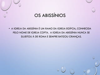 OS ABISSÍNIOS
• A IGREJA DA ABISSÍNIA É UM RAMO DA IGREJA EGÍPCIA, CONHECIDA
PELO NOME DE IGREJA COPTA. A IGREJA DA ABISSÍNIA NUNCA SE
SUJEITOU À DE ROMA E SEMPRE BATIZOU CRIANÇAS.
 