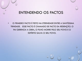 ENTENDENDO OS PACTOS
• O PRIMEIRO PACTO É FEITO NA ETERNIDADE ENTRE A SANTÍSSIMA
TRINDADE. ESSE PACTO É CHAMADO DE PACTO DA REDENÇÃO. O
PAI GERENCIA A OBRA, O FILHO MORRE PELO SEU POVO E O
ESPÍRITO SALVA O SEU POVO.
 