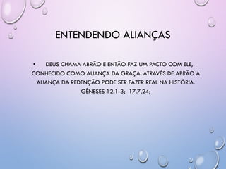 ENTENDENDO ALIANÇAS
• DEUS CHAMA ABRÃO E ENTÃO FAZ UM PACTO COM ELE,
CONHECIDO COMO ALIANÇA DA GRAÇA. ATRAVÉS DE ABRÃO A
ALIANÇA DA REDENÇÃO PODE SER FAZER REAL NA HISTÓRIA.
GÊNESES 12.1-3; 17.7,24;
 