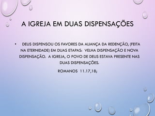 A IGREJA EM DUAS DISPENSAÇÕES
• DEUS DISPENSOU OS FAVORES DA ALIANÇA DA REDENÇÃO, (FEITA
NA ETERNIDADE) EM DUAS ETAPAS: VELHA DISPENSAÇÃO E NOVA
DISPENSAÇÃO. A IGREJA, O POVO DE DEUS ESTAVA PRESENTE NAS
DUAS DISPENSAÇÕES.
ROMANOS 11.17,18;
 