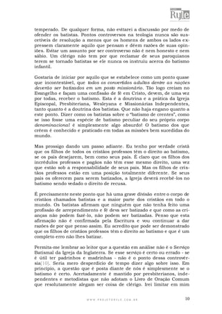 temperado. De qualquer forma, não evitarei a discussão por medo de
ofender os batistas. Pontos controversos na teologia nunca são suscetíveis de resolução a menos que os homens de ambos os lados e xpressem claramente aquilo que pensam e dêem razões de suas opiniões. Evitar um assunto por ser controverso não é nem honesto e nem
sábio. Um clérigo não tem por que reclamar de seus paroquianos
terem se tornado batistas se ele nunca os instruiu acerca do batismo
infantil.
Gostaria de iniciar por aquilo que se estabelece como um ponto quase
que incontestável, que todos os convertidos adultos dentre as nações
deverão ser batizados em um posto missionário. Tão logo creiam no
Evangelho e façam uma confissão de fé em Cristo, devem, de uma vez
por todas, receber o batismo. Esta é a doutrina e a prática da Igreja
Episcopal, Presbiteriana, Wesleyana e Missionárias Independentes,
tanto quanto é a doutrina dos batistas. Que não haja engano quanto a
este ponto. Dizer como os batistas sobre o “batismo de crentes”, como
se isso fosse uma espécie de batismo peculiar do seu próprio corpo
denominacional é simplesmente algo absurdo! O batismo dos que
crêem é conhecido e praticado em todas as missões bem sucedidas do
mundo.
Mas prossigo dando um passo adiante. Eu tenho por verdade cristã
que os filhos de todos os cristãos professos têm o direito ao batismo,
se os pais desejarem, bem como seus pais. É claro que os filhos dos
incrédulos professos e pagãos não têm esse mesmo direito, uma vez
que estão sob a responsabilidade de seus pais. Mas os filhos de cristãos professos estão em uma posição totalmente diferente. Se seus
pais os oferecem para serem batizados, a Igreja deverá recebê-los no
batismo sendo vedado o direito de recusa.
É precisamente neste ponto que há uma grave divisão entre o corpo de
cristãos chamados batistas e a maior parte dos cristãos em todo o
mundo. Os batistas afirmam que ninguém que não tenha feito uma
profissão de arrependimento e fé deva ser batizado e que como as crianças não podem fazê-lo, não podem ser batizadas. Penso que esta
afirmação não é confirmada pela Escritura e vou continuar a dar
razões de por que penso assim. Eu acredito que pode ser demonstrado
que os filhos de cristãos professos têm o direito ao batismo e que é um
completo erro não lhes batizar.
Permita-me lembrar ao leitor que a questão em análise não é o Serviço
Batismal da Igreja da Inglaterra. Se esse serviço é certo ou errado - se
é útil ter padrinhos e madrinhas - não é o ponto dessa controvérsia[10]. Seria mero desperdício de tempo dizer algo sobre isso. Em
princípio, a questão que é posta diante de nós é simplesmente se o
batismo é certo. Acertadamente é mantido por presbiterianos, independentes e metodistas que não adotam o Livro de Oração Comum
que resolutamente alegam ser coisa de clérigo. Irei limitar em mim

WWW.PROJETORYL E.COM .BR

10

 