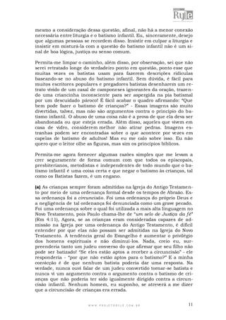 mesmo a consideração dessa questão, afinal, não há a menor conexão
necessária entre liturgia e o batismo infantil. Eu, sinceramente, desejo
que algumas pessoas se recordem disso. Insistir em culpar a liturgia e
insistir em misturá-la com a questão do batismo infantil não é um sinal de boa lógica, justiça ou senso comum.
Permita-me limpar o caminho, além disso, por observação, sei que não
serei retratado longe do verdadeiro ponto em questão, ponto esse que
muitas vezes os batistas usam para fazerem descrições ridículas
baseando-se no abuso do batismo infantil. Sem dúvida, é fácil para
muitos escritores populares e pregadores batistas desenharem um retrato vívido de um casal de camponeses ignorantes da oração, traze ndo uma criancinha inconsciente para ser aspergida na pia batismal
por um descuidado pároco! É fácil acabar o quadro afirmando: “Que
bem pode fazer o batismo de crianças?” - Essas imagens são muito
divertidas, talvez, mas não são argumentos contra o princípio do batismo infantil. O abuso de uma coisa não é a prova de que ela deva ser
abandonada ou que esteja errada. Além disso, aqueles que vivem em
casa de vidro, considerem melhor não atirar pedras. Imagens estranhas podem ser encontradas sobre o que acontece por ve zes em
capelas de batismo de adultos! Mas eu me calo sobre isso. Eu não
quero que o leitor olhe as figuras, mas sim os princípios bíblicos.
Permita-me agora fornecer algumas razões simples que me levam a
crer seguramente de forma comum com que todos os episcopais,
presbiterianos, metodistas e independentes de todo mundo que o batismo infantil é uma coisa certa e que negar o batismo às crianças, tal
como os Batistas fazem, é um engano.
(a) As crianças sempre foram admitidas na Igreja do Antigo Testamento por meio de uma ordenança formal desde os tempos de Abraão. Essa ordenança foi a circuncisão. Foi uma ordenança do próprio Deus e
a negligência de tal ordenança foi denunciada como um grave pecado.
Foi uma ordenança sobre o qual foi utilizada a mais alta linguagem no
Novo Testamento, pois Paulo chama-lhe de “um selo de Justiça da fé”
(Rm 4:11), Agora, se as crianças eram consideradas capazes de admissão na Igreja por uma ordenança do Antigo Testamento, é difícil
entender por que elas não possam ser admitidas na Igreja do Novo
Testamento. A tendência geral do Evangelho é aumentar o privilégio
dos homens espirituais e não diminuí-los. Nada, creio eu, surpreenderia tanto um judeu converso do que afirmar que seu filho não
pode ser batizado! “Se eles estão aptos a receber a circuncisão” - ele
responderia - “por que não estão aptos para o batismo?” E a minha
convicção é de que nenhum batista poderia dar uma resposta. Na
verdade, nunca ouvi falar de um judeu convertido tornar-se batista e
nunca vi um argumento contra o argumento contra o batismo de crianças que não poderia ter sido igualmente dirigido contra a circuncisão infantil. Nenhum homem, eu suponho, se atreverá a me dizer
que a circuncisão de crianças era errada.

WWW.PROJETORYL E.COM .BR

11

 