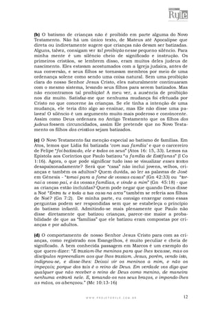 (b) O batismo de crianças não é proibido em parte alguma do Novo
Testamento. Não há um único texto, de Mateus até Apocalipse que
direta ou indiretamente sugere que crianças não devam ser batizadas.
Alguns, talvez, consigam ver tal proibição nesse pequeno silêncio. Para
minha mente é um silêncio cheio de significado e instrução. Os
primeiros cristãos, se lembrem disso, eram muitos deles judeus de
nascimento. Eles estavam acostumados com a Igreja judaica, antes de
sua conversão, e seus filhos se tornavam membros por meio de uma
ordenança solene como sendo uma coisa natural. Sem uma proibição
clara do nosso Senhor Jesus Cristo, eles naturalmente continuaram
com o mesmo sistema, levando seus filhos para serem batizados. Mas
não encontramos tal proibição! A meu ver, a ausência de proibição
nos diz muito. Satisfaz-me que nenhuma mudança foi efetuada por
Cristo no que concerne às crianças. Se ele tinha a intenção de uma
mudança, ele teria dito algo ao ensinar, mas Ele não disse uma palavra! O silêncio é um argumento muito mais poderoso e convincente.
Assim como Deus ordenara no Antigo Testamento que os filhos dos
judeus fossem circuncidados, assim Ele pretende que no Novo Testamento os filhos dos cristãos sejam batizados.
(c) O Novo Testamento faz menção especial ao batismo de famílias. Em
Atos, lemos que Lídia foi batizada „com sua família‟ e que o carcereiro
de Felipe “foi batizado, ele e todos os seus” (Atos 16: 15, 33). Lemos na
Epístola aos Coríntios que Paulo batizou “a família de Estéfanas” (I Co
1:16). Agora, o que pode significar tudo isso se visualizar esses textos
desapaixonadamente? Será que “casa” não inclui jovens, velhos, crianças e também os adultos? Quem duvida, ao ler as palavras de José
em Gênesis - “tomai para a fome de vossas casas” (Gn 42:33) ou “tornai a vosso pai, e às vossas famílias, e vinde a mim” (Gn 45:18) - que
as crianças estão incluídas? Quem pode negar que quando Deus disse
a Noé “Entra tu e toda a tua casa na arca” também se referia aos filhos
de Noé? (Gn 7:2). De minha parte, eu consigo enxergar como essas
perguntas podem ser respondidas sem que se estabeleça o princípio
do batismo infantil. Admitindo-se mais plenamente que Paulo não
disse diretamente que batizou crianças, parece-me maior a probabilidade de que as “famílias” que ele batizou eram compostas por crianças e por adultos.
(d) O comportamento de nosso Senhor Jesus Cristo para com as crianças, como registrado nos Evangelhos, é muito peculiar e cheia de
significado. A bem conhecida passagem em Marcos é um exemplo do
que quero dizer: “E traziam-lhe meninos para que lhes tocasse, mas os
discípulos repreendiam aos que lhos traziam. Jesus, porém, vendo isto,
indignou-se, e disse-lhes: Deixai vir os meninos a mim, e não os
impeçais; porque dos tais é o reino de Deus. Em verdade vos digo que
qualquer que não receber o reino de Deus como menino, de maneira
nenhuma entrará nele. E, tomando-os nos seus braços, e impondo-lhes
as mãos, os abençoou.” (Mc 10:13-16)

WWW.PROJETORYL E.COM .BR

12

 