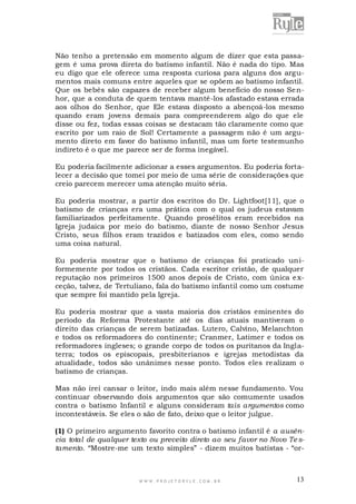 Não tenho a pretensão em momento algum de dizer que esta passagem é uma prova direta do batismo infantil. Não é nada do tipo. Mas
eu digo que ele oferece uma resposta curiosa para alguns dos argumentos mais comuns entre aqueles que se opõem ao batismo infantil.
Que os bebês são capazes de receber algum benefício do nosso Se nhor, que a conduta de quem tentava mantê-los afastado estava errada
aos olhos do Senhor, que Ele estava disposto a abençoá-los mesmo
quando eram jovens demais para compreenderem algo do que ele
disse ou fez, todas essas coisas se destacam tão claramente como que
escrito por um raio de Sol! Certamente a passagem não é um argumento direto em favor do batismo infantil, mas um forte testemunho
indireto é o que me parece ser de forma inegável.
Eu poderia facilmente adicionar a esses argumentos. Eu poderia fortalecer a decisão que tomei por meio de uma série de considerações que
creio parecem merecer uma atenção muito séria.
Eu poderia mostrar, a partir dos escritos do Dr. Lightfoot[11], que o
batismo de crianças era uma prática com o qual os judeus estavam
familiarizados perfeitamente. Quando prosélitos eram recebidos na
Igreja judaica por meio do batismo, diante de nosso Senhor Jesus
Cristo, seus filhos eram trazidos e batizados com eles, como sendo
uma coisa natural.
Eu poderia mostrar que o batismo de crianças foi praticado uniformemente por todos os cristãos. Cada escritor cristão, de qualquer
reputação nos primeiros 1500 anos depois de Cristo, com única e xceção, talvez, de Tertuliano, fala do batismo infantil como um costume
que sempre foi mantido pela Igreja.
Eu poderia mostrar que a vasta maioria dos cristãos eminentes do
período da Reforma Protestante até os dias atuais mantiveram o
direito das crianças de serem batizadas. Lutero, Calvino, Melanchton
e todos os reformadores do continente; Cranmer, Latimer e todos os
reformadores ingleses; o grande corpo de todos os puritanos da Inglaterra; todos os episcopais, presbiterianos e igrejas metodistas da
atualidade, todos são unânimes nesse ponto. Todos eles re alizam o
batismo de crianças.
Mas não irei cansar o leitor, indo mais além nesse fundamento. Vou
continuar observando dois argumentos que são comumente usados
contra o batismo Infantil e alguns consideram tais argumentos como
incontestáveis. Se eles o são de fato, deixo que o leitor julgue.
(1) O primeiro argumento favorito contra o batismo infantil é a ausência total de qualquer texto ou preceito direto ao seu favor no Novo Te stamento. “Mostre-me um texto simples” - dizem muitos batistas - “or-

WWW.PROJETORYL E.COM .BR

13

 