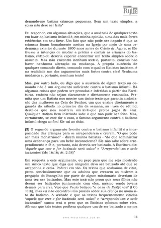 denando-me batizar crianças pequenas. Sem um texto simples, a
coisa não deve ser feita”
Eu respondo, em algumas situações, que a ausência de qualquer texto
em favor do batismo infantil é, em minha opinião, uma das mais fortes
evidências em seu favor. Um fato que não pode ser negado é que as
crianças foram formalmente aceitas na Igreja por meio de uma ordenança exterior durante 1800 anos antes de Cristo vir. Agora, se Ele
tivesse a intenção de mudar a prática e excluir as crianças do batismo, então eu deveria esperar encontrar um texto simples sobre o
assunto. Mas não encontro nenhum texto e, portanto, concluo não
haver nenhuma alteração ou mudança. A própria ausência de
qualquer comando direto, comando com o qual os Batistas insistem, é
na realidade um dos argumentos mais fortes contra eles! Nenhuma
mudança e, portanto, nenhum texto!
Mas, por outro lado, eu digo que a ausência de algum texto ou comando não é um argumento suficiente contra o batismo infantil. Há
algumas coisas que podem ser provadas e inferidas a partir das Escrituras, embora não sejam claramente e diretamente ensinadas. Pe rmita que um Batista nos mostre um único texto que garanta a admissão das mulheres na Ceia do Senhor; um que ensine diretamente a
guarda do sábado no primeiro dia da semana, ao invés do sétimo;
deixe-os que nos mostrem um texto que proiba jogos de azar.
Qualquer Batista bem instruído sabe o que não pode ser feito. Mas,
certamente, se este for o caso, o famoso argumento contra o batismo
infantil chega ao fim! Ele cai ao chão.
(2) O segundo argumento favorito contra o batismo infantil é a incapacidade das crianças para se arrependerem e crerem. “O que pode
ser mais monstruoso” - dizem muitos batistas - “do que administrar
uma ordenança para um bebê inconsciente? Ele não sabe sobre arrependimento e fé e, portanto, não deveria ser batizado. A Escritura diz:
„Aquele que crer e for batizado será salvo” e “Arrependei-vos e sede
batizados‟ (Mc 16:16; At. 2:38)”
Em resposta a este argumento, eu peço para que me seja mostrado
um único texto que diga que ninguém deva ser batizado até que se
arrependa e creia. Pedirei em vão. Os textos que acabamos de citar,
prova conclusivamente que os adultos que cressem ao ouvirem a
pregação do Evangelho por parte de algum missionário deveriam de
uma vez ser batizados. Mas este texto não prova que seus filhos não
devam ser batizados juntamente com eles, mesmo sendo jovens
demais para crer. Vejo que Paulo batizou “a casa de Estéfanas” (I Co
1:16), mas eu não encontro uma palavra sobre sua crença no momento do batismo. A verdade é que os textos frequentemente citados
“aquele que crer e for batizado será salvo” e “arrependei-vos e sede
batizados” nunca terá o peso que os Batistas colocam sobre eles.
Afirmar que tais textos proíbem qualquer um de ser batizado a menos

WWW.PROJETORYL E.COM .BR

14

 