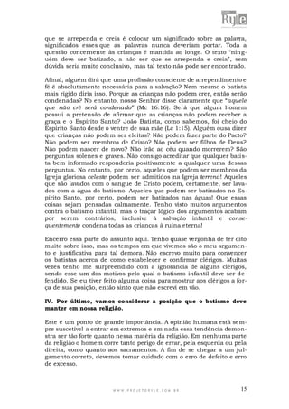 que se arrependa e creia é colocar um significado sobre as palavra,
significados esses que as palavras nunca deveriam portar. Toda a
questão concernente às crianças é mantida ao longe. O texto “ninguém deve ser batizado, a não ser que se arrependa e creia”, sem
dúvida seria muito conclusivo, mas tal texto não pode ser encontrado.
Afinal, alguém dirá que uma profissão consciente de arrependimento e
fé é absolutamente necessária para a salvação? Nem mesmo o batista
mais rígido diria isso. Porque as crianças não podem crer, então serão
condenadas? No entanto, nosso Senhor disse claramente que “aquele
que não crê será condenado” (Mc 16:16). Será que algum homem
possui a pretensão de afirmar que as crianças não podem receber a
graça e o Espírito Santo? João Batista, como sabemos, foi cheio do
Espírito Santo desde o ventre de sua mãe (Lc 1:15). Alguém ousa dizer
que crianças não podem ser eleitas? Não podem fazer parte do Pacto?
Não podem ser membros de Cristo? Não podem ser filhos de Deus?
Não podem nascer de novo? Não irão ao céu quando morrerem? São
perguntas solenes e graves. Não consigo acreditar que qualquer batista bem informado responderia positivamente a qualquer uma dessas
perguntas. No entanto, por certo, aqueles que podem ser membros da
Igreja gloriosa celeste podem ser admitidos na Igreja terrena! Aqueles
que são lavados com o sangue de Cristo podem, certamente, ser lavados com a água do batismo. Aqueles que podem ser batizados no Espírito Santo, por certo, podem ser batizados nas águas! Que essas
coisas sejam pensadas calmamente. Tenho visto muitos argumentos
contra o batismo infantil, mas o traçar lógico dos argumentos acabam
por serem contrários, inclusive à salvação infantil e consequentemente condena todas as crianças à ruína eterna!
Encerro essa parte do assunto aqui. Tenho quase vergonha de ter dito
muito sobre isso, mas os tempos em que vivemos são o meu argumento e justificativa para tal demora. Não escrevo muito para convencer
os batistas acerca de como estabelecer e confirmar clérigos. Muitas
vezes tenho me surpreendido com a ignorância de alguns clérigos,
sendo esse um dos motivos pelo qual o batismo infantil deve ser defendido. Se eu tiver feito alguma coisa para mostrar aos clérigos a força de sua posição, então sinto que não escrevi em vão.
IV. Por último, vamos considerar a posição que o batismo deve
manter em nossa religião.
Este é um ponto de grande importância. A opinião humana está se mpre suscetível a entrar em extremos e em nada essa tendência demonstra ser tão forte quanto nessa matéria da religião. Em nenhuma parte
da religião o homem corre tanto perigo de errar, pela esquerda ou pela
direita, como quanto aos sacramentos. A fim de se chegar a um julgamento correto, devemos tomar cuidado com o erro de defeito e erro
de excesso.

WWW.PROJETORYL E.COM .BR

15

 