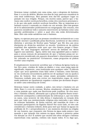Devemos tomar cuidado com uma coisa, com o desprezo do batismo.
Esse é o erro de defeito. Muitos nos dias de hoje parecem considerá-lo
com total indiferença. Eles passam sem dar-lhe qualquer lugar ou
posição em sua religião. Porque, em muitos casos, parece que o batismo não confere nenhum benefício, então eles concluem prontame nte de que não pode conferir nenhum benefício. Não se importam se o
batismo nunca é nomeado ou citado em um sermão. Eles não gostam
de tê-lo administrados publicamente na congregação. Em resumo, eles
parecem considerar todo o assunto concernente ao batismo como uma
questão problemática e sobre a qual eles não estão determinados
falar. Eles não estão satisfeitos com o batismo.
Agora, eu apenas peço que as pessoas considerem seriamente se a sua
atitude mental é justificada pelas Escrituras. Lembrem-se das ordens
distintas e precisas do Senhor para “batizar” que Ele deu aos seus
discípulos ao deixá-los sozinhos no mundo. Lembrem-se da prática
invariável dos apóstolos onde quer que eles fossem pregar o Evangelho. Há uma linguagem marcante acerca do batismo em vários
lugares nas epístolas. Agora, talvez isso seja agradável para a razão e
para o senso comum do pensamento de que o batismo possa ser seguramente considerado um assunto descartável e discretamente possa
ser colocado na prateleira? Certamente, essas perguntas só podem
receber uma resposta.
É simplesmente incoerente acreditar que o Cabeça da Igreja traria sobre Seu povo, cristãos de todas as idades e eras, uma carga vazia de
significado, impotente, uma instituição sem qualquer valor. É ridículo
supor que seus apóstolos iriam falar sobre o batismo, como fizeram,
se em nenhuma circunstância poderia ser de qualquer uso ou ajuda à
alma do homem. Que essas coisas sejam pensadas calmamente.
Tomemos cuidado para não entrar em superstições cegas, de outro
modo podemos ser igualmente cegados e acabar por derramar desprezo sobre uma ordenança de Cristo.
Devemos tomar outro cuidado, a saber, não tornar o batismo em um
ídolo. Esse é o erro de excesso. Muitos, atualmente, elevam o batismo
a uma posição que nada nas Escrituras pode justificar. Se eles mantêm o batismo infantil, afirmarão que a graça do Espírito Santo invariavelmente acompanha a administração da ordenança e, que em todos
os casos, uma semente de vida divina é implantada no coração dela
para que toda sua movimentação religiosa seja rastreada e que todas
as crianças batizadas, de forma natural, são nascidas de novo e se
tornaram participantes do Espírito Santo! Por outro lado, se eles não
consideram o batismo infantil, dirão para você que baixar às águas em
profissão de fé e arrependimento é um momento decisivo na religião
de um homem, que enquanto não formos às água nada somos e que
quando e que quando nós caímos na água, damos o primeiro passo
em direção ao céu! É notório que muitos dos altos clérigos e batistas
mantenham essa opinião, embora não sejam todos. E eu digo que,

WWW.PROJETORYL E.COM .BR

16

 
