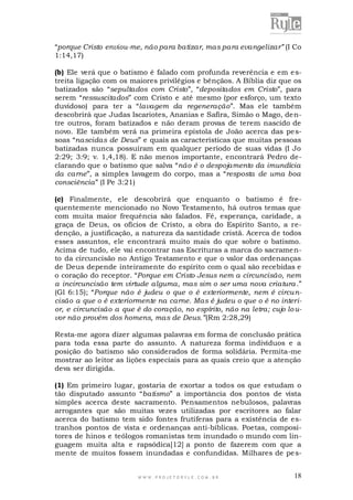“porque Cristo enviou-me, não para batizar, mas para evangelizar” (I Co
1:14,17)
(b) Ele verá que o batismo é falado com profunda reverência e em e streita ligação com os maiores privilégios e bênçãos. A Bíblia diz que os
batizados são “sepultados com Cristo”, “depositados em Cristo”, para
serem “ressuscitados” com Cristo e até mesmo (por esforço, um texto
duvidoso) para ter a “lavagem da regeneração”. Mas ele também
descobrirá que Judas Iscariotes, Ananias e Safira, Simão o Mago, de ntre outros, foram batizados e não deram provas de terem nascido de
novo. Ele também verá na primeira epístola de João acerca das pe ssoas “nascidas de Deus” e quais as características que muitas pessoas
batizadas nunca possuíram em qualquer período de suas vidas (I Jo
2:29; 3:9; v. 1,4,18). E não menos importante, encontrará Pedro declarando que o batismo que salva “não é o despojamento da imundícia
da carne”, a simples lavagem do corpo, mas a “resposta de uma boa
consciência” (I Pe 3:21)
(c) Finalmente, ele descobrirá que enquanto o batismo é frequentemente mencionado no Novo Testamento, há outros temas que
com muita maior frequência são falados. Fé, esperança, caridade, a
graça de Deus, os ofícios de Cristo, a obra do Espírito Santo, a redenção, a justificação, a natureza da santidade cristã. Acerca de todos
esses assuntos, ele encontrará muito mais do que sobre o batismo.
Acima de tudo, ele vai encontrar nas Escrituras a marca do sacramento da circuncisão no Antigo Testamento e que o valor das ordenanças
de Deus depende inteiramente do espírito com o qual são recebidas e
o coração do receptor. “Porque em Cristo Jesus nem a circuncisão, nem
a incircuncisão tem virtude alguma, mas sim o ser uma nova criatura .”
(Gl 6:15); “Porque não é judeu o que o é exteriormente, nem é circuncisão a que o é exteriormente na carne. Mas é judeu o que o é no interior, e circuncisão a que é do coração, no espírito, não na letra; cujo lo uvor não provém dos homens, mas de Deus.”(Rm 2:28,29)
Resta-me agora dizer algumas palavras em forma de conclusão prática
para toda essa parte do assunto. A natureza forma indivíduos e a
posição do batismo são considerados de forma solidária. Permita-me
mostrar ao leitor as lições especiais para as quais creio que a atenção
deva ser dirigida.
(1) Em primeiro lugar, gostaria de exortar a todos os que estudam o
tão disputado assunto “batismo” a importância dos pontos de vista
simples acerca deste sacramento. Pensamentos nebulosos, palavras
arrogantes que são muitas vezes utilizadas por escritores ao falar
acerca do batismo tem sido fontes frutíferas para a existência de estranhos pontos de vista e ordenanças anti-bíblicas. Poetas, compositores de hinos e teólogos romanistas tem inundado o mundo com linguagem muita alta e rapsódica[12] a ponto de fazerem com que a
mente de muitos fossem inundadas e confundidas. Milhares de pe s-

WWW.PROJETORYL E.COM .BR

18

 
