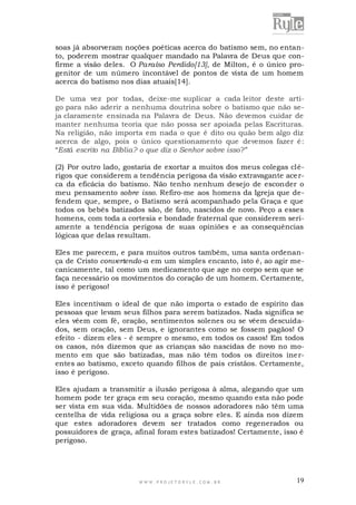 soas já absorveram noções poéticas acerca do batismo sem, no entanto, poderem mostrar qualquer mandado na Palavra de Deus que confirme a visão deles. O Paraíso Perdido[13], de Milton, é o único progenitor de um número incontável de pontos de vista de um homem
acerca do batismo nos dias atuais[14].
De uma vez por todas, deixe-me suplicar a cada leitor deste artigo para não aderir a nenhuma doutrina sobre o batismo que não seja claramente ensinada na Palavra de Deus. Não devemos cuidar de
manter nenhuma teoria que não possa ser apoiada pelas Escrituras.
Na religião, não importa em nada o que é dito ou quão bem algo diz
acerca de algo, pois o único questionamento que devemos fazer é :
“Está escrito na Bíblia? o que diz o Senhor sobre isso ?”
(2) Por outro lado, gostaria de exortar a muitos dos meus colegas clérigos que considerem a tendência perigosa da visão extravagante ace rca da eficácia do batismo. Não tenho nenhum desejo de esconder o
meu pensamento sobre isso. Refiro-me aos homens da Igreja que defendem que, sempre, o Batismo será acompanhado pela Graça e que
todos os bebês batizados são, de fato, nascidos de novo. Peço a esses
homens, com toda a cortesia e bondade fraternal que considerem seriamente a tendência perigosa de suas opiniões e as consequências
lógicas que delas resultam.
Eles me parecem, e para muitos outros também, uma santa ordenança de Cristo convertendo-a em um simples encanto, isto é, ao agir mecanicamente, tal como um medicamento que age no corpo sem que se
faça necessário os movimentos do coração de um homem. Certamente,
isso é perigoso!
Eles incentivam o ideal de que não importa o estado de espírito das
pessoas que levam seus filhos para serem batizados. Nada significa se
eles vêem com fé, oração, sentimentos solenes ou se vêem descuidados, sem oração, sem Deus, e ignorantes como se fossem pagãos! O
efeito - dizem eles - é sempre o mesmo, em todos os casos! Em todos
os casos, nós dizemos que as crianças são nascidas de novo no momento em que são batizadas, mas não têm todos os direitos ine rentes ao batismo, exceto quando filhos de pais cristãos. Certamente,
isso é perigoso.
Eles ajudam a transmitir a ilusão perigosa à alma, alegando que um
homem pode ter graça em seu coração, mesmo quando esta não pode
ser vista em sua vida. Multidões de nossos adoradores não têm uma
centelha de vida religiosa ou a graça sobre eles. E ainda nos dizem
que estes adoradores devem ser tratados como regenerados ou
possuidores de graça, afinal foram estes batizados! Certamente, isso é
perigoso.

WWW.PROJETORYL E.COM .BR

19

 