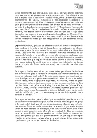 Creio firmemente que centenas de excelentes clérigos nunca pararam
para considerar os pontos que acabo de antecipar. Peço-lhes que assim o façam. Para a honra do Espírito Santo, para a honra dos santos
sacramentos de Cristo, convido-os a considerarem seriamente a
tendência de vossas opiniões. Claro que estou há apenas um chão seguro para que possa afirmar acerca dos efeitos do batismo e esse antigo chão é indicado pela nossa carga (Lc 6:44) “Toda árvore é conhecida
pelo seu fruto”. Quando o batismo é usado profana e descuidadosamente, não temos direito de esperar uma bênção que o siga além
daquelas que seguem a um participante descuidado da Ceia do Senhor. Quando a Graça não pode ser vista na vida de um homem não
temos o direito de dizer que ele é regenerado ou que recebeu a Graça
no batismo.
(3) Por outro lado, gostaria de exortar a todos os batistas que porve ntura venham a ler este artigo do dever de serem moderados ao afirmarem seus pontos de vista acerca do batismo e daqueles que discordam
deles. Digo isso com tristeza. Eu respeito a muitos membros da comunidade batista e eu acredito que eles são homens e mulheres com
quem nos reuniremos no céu. Mas quando vejo a linguagem extravagante e violenta que alguns batistas usam contra o batismo infantil,
não posso deixar de sentir que eles podem ser solicitados, de forma
justa, a julgar de forma mais moderada as coisas de que eles discordam.
Será que o batista quer dizer que suas visões peculiares do batismo
são necessárias para a salvação e que nenhum dos defensores do batismo de crianças será salvo? Eu não posso pensar que qualquer batista inteligente e em perfeito estado de sentidos afirmaria tal coisa.
Nesse ritmo, toda a Igreja da Inglaterra, Metodistas, todos os presbiterianos e todos os independentes seriam deixados do lado de fora
do céu! Neste ritmo, Cranmer, Ridley, Latimer, Lutero, Calvino, Knox,
Baxter, Owen, Wesley, Whitefield e Chalmers[15] estão perdidos! Todos eles mantiveram firmemente o batismo infantil e, portanto, estão
no inferno! Eu não posso crer que qualquer batista diria algo tão monstruoso e absurdo.
Será que os batistas querem dizer que suas visões peculiares acerca
do batismo são necessárias para que se alcance um alto grau de graça
e de santidade? Será que eles se comprometem a afirmar que os batistas sempre foram os mais eminentes do mundo e que o são nesses
dias? Se eles fizerem tal afirmação, eles poderão ser solicitados a dar
provas a esse respeito, mas eles não podem fazê-lo. Eles podem nos
mostrar, sem dúvida, muitos excelentes cristãos batistas, mas vai ser
difícil nos provar que são um pouco melhores do que alguns dos episcopais, presbiterianos, independentes e metodistas, todos esses que
consideram que os bebês devem ser batizados.

WWW.PROJETORYL E.COM .BR

20

 