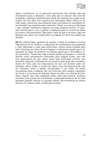 Agora, certamente, se os pareceres peculiares dos batistas não são
necessários para a salvação e nem para que se alcance alto nível de
santidade, podemos razoavelmente pedir aos batistas que sejam moderados em seu falar com aqueles que discordam deles. Deixe -os, de
todo modo, manterem suas próprias visões peculiares se acreditam ter
encontrado “um caminho mais excelente”. Deixe-os usar sua liberdade
e que estejam totalmente seguros em suas próprias mentes. O caminho estreito para o céu é grande o suficiente para os crentes de todos
os nomes e denominações. Mas para o bem da paz e do amor, rogo aos
Batistas que ajam com moderação no julgamento feito em relação aos
demais.
(4) Em último lugar, gostaria de exortar a todos os cristãos a imensa
importância de se conferir a cada parte do cristianismo sua proporção
e valor adequado e nada mais além disso. Vamos tomar cuidado para
não retirarmos as coisas de seus lugares e colocarmos aquilo que é em
segundo no lugar do primeiro ou colocar aquilo que é secundário como prioritário. Vamos dar toda a honra devida ao batismo e à ceia do
Senhor como sacramentos instituídos pelo próprio Cristo, mas não
nos esqueçamos de que assim como toda ordenação exterior, seu
benefício depende inteiramente da maneira pela qual são recebidos.
Acima de tudo, não nos esqueçamos de que um homem pode ser
batizado, como Judas, e nunca ser salvo e que um homem pode não
ser batizado, como o ladrão arrependido, e ser salvo. As coisas
necessárias para a salvação são um interesse pelo sangue expiatório
de Cristo e a presença do Espírito Santo na vida e no coração do individuo. Aquele que está enganado sobre esses dois pontos, nenhum
benefício terá a partir de seu Batismo, independentemente de ter sido
batizado quando criança ou quando adulto. Ele descobrirá no último
dia que ele estava errado, errado para sempre.

WWW.PROJETORYL E.COM .BR

21

 