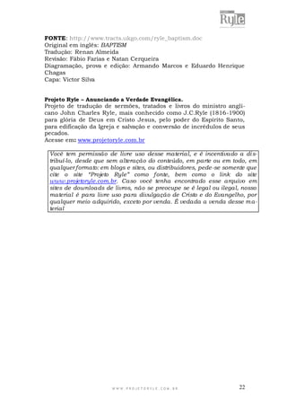 FONTE: http://www.tracts.ukgo.com/ryle_baptism.doc
Original em inglês: BAPTISM
Tradução: Renan Almeida
Revisão: Fábio Farias e Natan Cerqueira
Diagramação, prova e edição: Armando Marcos e Eduardo Henrique
Chagas
Capa: Victor Silva
Projeto Ryle – Anunciando a Verdade Evangélica.

Projeto de tradução de sermões, tratados e livros do ministro anglicano John Charles Ryle, mais conhecido como J.C.Ryle (1816-1900)
para glória de Deus em Cristo Jesus, pelo poder do Espírito Santo,
para edificação da Igreja e salvação e conversão de incrédulos de seus
pecados.
Acesse em: www.projetoryle.com.br
Você tem permissão de livre uso desse material, e é incentivado a di stribuí-lo, desde que sem alteração do conteúdo, em parte ou em todo, em
qualquer formato: em blogs e sites, ou distribuidores, pede -se somente que
cite o site “Projeto Ryle” como fonte, bem como o link do site
www.projetoryle.com.br. Caso você tenha encontrado esse arquivo em
sites de downloads de livros, não se preocupe se é legal ou ilegal, nosso
material é para livre uso para divulgação de Cristo e do Evangelho, por
qualquer meio adquirido, exceto por venda. É vedada a venda desse m aterial

WWW.PROJETORYL E.COM .BR

22

 