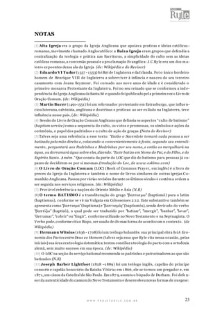 NOTAS
[1] Alta Igreja era o grupo da Igreja Anglicana que apoiav a praticas e ideias católicas romanas, movimento chamado Anglocatólico: a Baix a Igreja eram grupos que defendia a
centralização da teologia e prática nas Escrituras, a simplicidade do culto sem as ideias
católicas romanas, a conversão pessoal e a proclamação Ev angélica: J.C.Ry le era um dos m aiores ex poentes dessa ala da Igreja (de: Wikipédia e do Revisor)
[2] Eduardo VI Tudor (1 537 - 1 553) foi Rei de Inglaterra e da Irlanda. Foi o único herdeiro
homem de Henrique V III de Inglaterra a sobrev iv er à infância e nas ceu do seu terceiro
casamento com Joana Sey mour. Foi coroado aos nov e anos de idade e é considerado o
primeiro monarca Protestante da Inglaterra. Foi no seu reinado que se conformou a ind ependência da Igreja Anglicana da Santa Sé e quando foi publicado pel a primeira v ez o Liv ro de
Oração Comum. (de: Wikipédia)
[3] Martin Bucer (1 491-1551) foi um reformador protestante em Estrasburgo, que influe nciou luterana, calvinista, anglicana e doutrinas e práticas: ao ser ex ilado na Inglaterra, tev e
influência nesse país. (de: Wikipédia)
[4] Sessão do Liv ro de Oração Comum Anglicano que delineia os aspectos “culto de batismo”
(baptism service) como a sequencia do culto, os v otos e promessas, os símbolos e ações da
cerimônia, o papel dos padrinhos e o culto de ação de graças. (Nota do Revisor)
[5] Talv es seja uma referência a esse tex to: "Então o Sacerdote tomará cada pessoa a ser
batizada pela mão direita e, colocando -o convenientemente à fonte, segundo seu entend imento, perguntará aos Padrinhos e Madrinhas por seu nome, e então os mergulhará na
água, ou derramará água sobre eles, dizendo: "Eu te batizo em Nome do Pai, e do Filho, e do
Espírito Santo. Amém." Que consta da parte do LOC que diz do batismo para pessoas já capazes de decidirem-se por si mesmas.(tradução do Loc, de w w w .eskimo.com)
[6] O Liv ro de Oração Com um (LOC) (Book of Common Pray er, em inglês) é o liv ro de
preces da Igreja da Inglaterra e também o nome de liv ros similares de outras igrejas C omunhão Anglicana. Passou por várias revisões durante os últimos séculos e contém a ordem a
ser seguida nos serv iços religiosos. (de: Wikipédia)
[7] Prov áv el referência a nações do Oriente Médio e Ásia (N.R)
[8] O term o BAT ISMO é a transliteração do grego "βαπτισ μω" (baptismō) para o latim
(baptismus), conforme se v ê na V ulgata em Colossenses 2:1 2. Este substantiv o também se
apresenta como "βαπτισμα" (baptisma) e "βαπτισμός" (baptismós), sendo deriv ado do v erbo
"βαπτίζω" (baptizō ), o qual pode ser traduzido por "batizar", "imergir", "banhar", "lav ar",
"derramar", "cobrir" ou "tingir", conforme utilizado no Novo Testamento e na Septuaginta. O
V erbo pode, conforme cita o Bispo, ser usado de div esas forma de acordo com o contex to. (de
Wikipédia)
[9] Herm ann Witsius (1 636 - 1 7 08) foi um teólogo holandês: sua principal obra foiA Economia dos Pactos entre Deus eo Homem (talv ez seja essa que Ry le cita nessa ocasião, pelas
iniciais) sua área era teologia sistemática: tentou conciliar a teologia do pacto com a ortodoxia
alemã, sem muito sucesso em sua época. (de: Wikipédia)
[10] O LOC na seção do serviço batismal recomenda os padrinhos e patrocinadores ao que são
batizados (N.R)
[11] Joseph Barber Lightfoot (1 828 –1 889) foi um teólogo inglês, capelão do príncipe
consorte e capelão honorário da Rainha V itória: em 1 866, ele se tornou um pregador e, em
1 87 1, um cânon da Catedral de São Paulo. Em 1 87 9, asumiu o bispado de Durham. Foi defe nsor da autenticidade do cannon do Novo Testamento e desenvolveu novas formas de ex egese:

WWW.PROJETORYL E.COM .BR

23

 