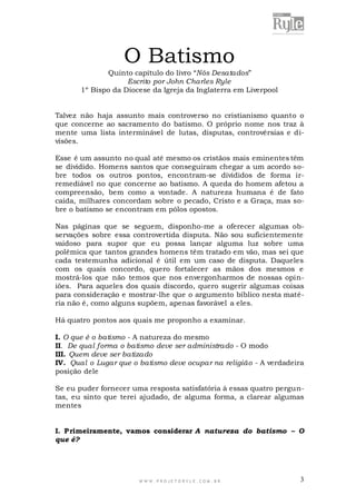 O Batismo
Quinto capítulo do livro “Nós Desatados”
Escrito por John Charles Ryle
1º Bispo da Diocese da Igreja da Inglaterra em Liverpool
Talvez não haja assunto mais controverso no cristianismo quanto o
que concerne ao sacramento do batismo. O próprio nome nos traz à
mente uma lista interminável de lutas, disputas, controvérsias e divisões.
Esse é um assunto no qual até mesmo os cristãos mais eminentes têm
se dividido. Homens santos que conseguiram chegar a um acordo sobre todos os outros pontos, encontram-se divididos de forma irremediável no que concerne ao batismo. A queda do homem afetou a
compreensão, bem como a vontade. A natureza humana é de fato
caída, milhares concordam sobre o pecado, Cristo e a Graça, mas sobre o batismo se encontram em pólos opostos.
Nas páginas que se seguem, disponho-me a oferecer algumas observações sobre essa controvertida disputa. Não sou suficientemente
vaidoso para supor que eu possa lançar alguma luz sobre uma
polêmica que tantos grandes homens têm tratado em vão, mas sei que
cada testemunha adicional é útil em um caso de disputa. Daqueles
com os quais concordo, quero fortalecer as mãos dos mesmos e
mostrá-los que não temos que nos envergonharmos de nossas opiniões. Para aqueles dos quais discordo, quero sugerir algumas coisas
para consideração e mostrar-lhe que o argumento bíblico nesta matéria não é, como alguns supõem, apenas favorável a eles.
Há quatro pontos aos quais me proponho a examinar.
I. O que é o batismo - A natureza do mesmo
II. De qual forma o batismo deve ser administrado - O modo
III. Quem deve ser batizado
IV. Qual o Lugar que o batismo deve ocupar na religião - A verdadeira
posição dele
Se eu puder fornecer uma resposta satisfatória à essas quatro perguntas, eu sinto que terei ajudado, de alguma forma, a clarear algumas
mentes
I. Primeiramente, vamos considerar A natureza do batismo – O
que é?

WWW.PROJETORYL E.COM .BR

3

 