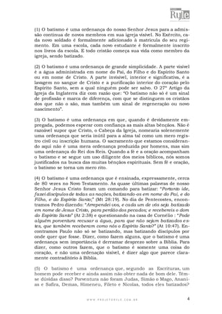 (1) O batismo é uma ordenança do nosso Senhor Jesus para a admissão continua de novos membros em sua igreja visível. No Exército, cada novo soldado é formalmente adicionado à matricula do seu regimento. Em uma escola, cada novo estudante é formalmente inscrito
nos livros da escola. E todo cristão começa sua vida como membro da
igreja, sendo batizado.
(2) O batismo é uma ordenança de grande simplicidade. A parte visível
é a água administrada em nome do Pai, do Filho e do Espírito Santo
ou em nome de Cristo. A parte invisível, interior e significativa, é a
lavagem no sangue de Cristo e a purificação interior do coração pelo
Espírito Santo, sem a qual ninguém pode ser salvo. O 27º Artigo da
Igreja da Inglaterra diz com razão que: “O batismo não só é um sinal
de profissão e marca de diferença, com que se distinguem os cristãos
dos que não o são, mas também um sinal de regeneração ou novo
nascimento”.
(3) O batismo é uma ordenança em que, quando é devidamente empregada, podemos esperar com confiança as mais altas bênçãos. Não é
razoável supor que Cristo, o Cabeça da Igreja, nomearia solenemente
uma ordenança que seria inútil para a alma tal como um mero registro civil ou inscrição humana. O sacramento que estamos considerando aqui não é uma mera ordenança produzida por homens, mas sim
uma ordenança do Rei dos Reis. Quando a fé e a oração acompanham
o batismo e se segue um uso diligente dos meios bíblicos, nós somos
justificados na busca das muitas bênçãos espirituais. Sem fé e oração,
o batismo se torna um mero rito.
(4) O batismo é uma ordenança que é ensinada, expressamente, cerca
de 80 vezes no Novo Testamento. As quase últimas palavras de nosso
Senhor Jesus Cristo foram um comando para batizar: “Portanto ide,
fazei discípulos de todas as nações, batizando-os em nome do Pai, e do
Filho, e do Espírito Santo;” (Mt 28:19). No dia de Pentecostes, encontramos Pedro dizendo: “Arrependei-vos, e cada um de vós seja batizado
em nome de Jesus Cristo, para perdão dos pecados; e recebereis o dom
do Espírito Santo” (At 2:38) e questionando na casa de Cornélio : “Pode
alguém porventura recusar a água, para que não sejam batizados e stes, que também receberam como nós o Espírito Santo?” (At 10:47). Encontramos Paulo não só se batizando, mas batizando discípulos por
onde quer que fosse. Dizer, como fazem alguns, que o batismo é uma
ordenança sem importância é derramar desprezo sobre a Bíblia. Para
dizer, como outros fazem, que o batismo é somente uma coisa do
coração, e não uma ordenação visível, é dizer algo que parece claramente contraditório à Bíblia.
(5) O batismo é uma ordenança que, segundo as Escrituras, um
homem pode receber e ainda assim não obter nada de bom dele. Têmse dúvidas disso? Porventura não foram Judas, Simão o Mago, Ananias e Safira, Demas, Himeneu, Fileto e Nicolas, todos eles batizados?

WWW.PROJETORYL E.COM .BR

4

 