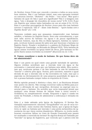 do Senhor Jesus Cristo que concede o mesmo a todos os seus membros místicos. Não é um batismo visível, mas uma operação invisível
na natureza interior. “Batismo” - diz Pedro - “nos salva”. Mas qual o
batismo do qual ele fala e qual seu significado? Não é a lavagem com
água, “não o despojar da imundícia de nossa carne” (I Pe 3:21). É por
um Espírito que somos todos batizados em um só corpo (I Co 12:13).
Esta é a peculiar prerrogativa do Senhor Jesus para dar esse batismo
interior e espiritual. “Ele é” - disse João Batista - “quem batiza com o
Espírito Santo” (Jo 1:33)
Tomemos cuidado para que possamos compreender esse batismo
salvífico, o batismo no Espírito Santo. Sem esse entendimento, o que
você sabe acerca do batismo em águas é de pouca significância.
Nenhum homem, seja da Alta ou Baixa Igreja[1], batistas ou episcopais, nenhum homem jamais foi salvo sem que houvesse o batismo no
Espírito Santo. Pesada e verdadeira é a palavra do Professor Régio de
Teológica de Cambridge, no Reinado de Edward VI[2]: “Pelo batismo de
águas somos recebidos na igreja visível de Deus, pelo batismo no Espírito Santo somos recebidos na invisível” (Bucer[3] em Jo 1:33).
II. Vamos considerar o modo de batismo. De que forma deve ele
ser administrado?
Esse é um ponto no qual existe uma grande variedade de opiniões.
Alguns cristãos acreditam que a imersão total em água se faz
necessária e essencial para que um batismo seja válido. Eles suste ntam que nenhuma pessoa é de fato batizada se não foi totalme nte
“imersa” e coberta pela água. Outros, pelo contrário, mantêm a igual
decisão de que a imersão não se faz necessária em tudo, mas que a
aspersão ou derramamento de uma pequena quantidade de água sobre a pessoa batizada cumpre todos os requisitos de Cristo.
Minha opinião pessoal é distinta e clara, isto é, as Escrituras deixam
esse ponto em aberto. Não consigo encontrar nada na Bíblia para justificar a afirmação de que mergulhar, derramar ou aspergir seja e ssencial para o batismo. Eu acredito que seria impossível provar que
qualquer uma dessas formas de batizar fosse a única correta e
verdadeira ou completamente errada. Enquanto a água é usada em
nome da Trindade, a forma de administrar a ordenança é deixada em
aberto.
Esta é a visão adotada pela Igreja da Inglaterra. O Serviço Batismal[4] expressamente sanciona “mergulhados” em um de seus termos.[5] Dizer, como muitos dos batistas fazem, que a Igreja da Inglaterra se opõe ao batismo por imersão é uma prova melancólica da ignorância em que vivem muitos dissidentes. Milhares, eu tenho medo,
buscam encontrar falhas no Livro de Oração Comum[6] sem jamais
ter analisado o conteúdo do mesmo! Se alguém deseja ser batizado por
“imersão” na Igreja da Inglaterra, que entenda que o pároco está tão

WWW.PROJETORYL E.COM .BR

6

 