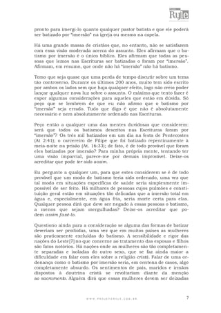 pronto para imergi-lo quanto qualquer pastor batista e que ele poderá
ser batizado por “imersão” na igreja ou mesmo na capela.
Há uma grande massa de cristãos que, no entanto, não se satisfazem
com essa visão moderada acerca do assunto. Eles afirmam que o batismo por imersão é o único bíblico. Eles afirmam que todas as pe ssoas que lemos nas Escrituras ser batizadas o foram por “imersão”.
Afirmam, em resumo, que onde não há “imersão” não há batismo.
Temo que seja quase que uma perda de tempo discutir sobre um tema
tão controverso. Durante os últimos 200 anos, muito tem sido escrito
por ambos os lados sem que haja qualquer efeito, logo não creio poder
lançar qualquer nova luz sobre o assunto. O máximo que tento fazer é
expor algumas considerações para aqueles que estão em dúvida. Só
peço que se lembrem de que eu não afirmo que o batismo por
“imersão” seja errado. Tudo que digo é que não é absolutamente
necessário e nem absolutamente ordenado nas Escrituras.
Peço então a qualquer uma das mentes duvidosas que considerem:
será que todos os batismos descritos nas Escrituras foram por
“imersão”? Os três mil batizados em um dia na festa de Pentecostes
(At 2:41); o carcereiro de Filipe que foi batizado repentinamente à
meia-noite na prisão (At. 16:33); de fato, é de todo provável que foram
eles batizados por imersão? Para minha própria mente, tentando ter
uma visão imparcial, parece-me por demais improvável. Deixe-os
acreditar que pode ter sido assim.
Eu pergunto a qualquer um, para que estes considerem se é de todo
provável que um modo de batismo teria sido ordenado, uma vez que
tal modo em situações específicas de saúde seria simplesmente impossível de ser feito. Há milhares de pessoas cujos pulmões e constituição geral estão em situações tão delicadas que a imersão total em
água e, especialmente, em água fria, seria morte certa para elas.
Qualquer pessoa dirá que deve ser negado à essas pessoas o batismo,
a menos que sejam mergulhadas? Deixe-os acreditar que podem assim fazê-lo.
Questiono ainda para a consideração se alguma das formas de batizar
deveriam ser proibidas, uma vez que em muitos países as mulheres
são praticamente excluídas do batismo. A sensibilidade e rigor das
nações do Leste[7] no que concerne ao tratamento das esposas e filhos
são fatos notórios. Há nações onde as mulheres são tão completamente separadas e isoladas do outro sexo, que se faz ainda maior a
dificuldade em falar com eles sobre a religião cristã. Falar de uma ordenança como o batismo por imersão seria, em centena de casos, algo
completamente absurdo. Os sentimentos de pais, maridos e irmãos
dispostos à doutrina cristã se revoltariam diante da menção
ao sacramento. Alguém dirá que essas mulheres devem ser deixadas

WWW.PROJETORYL E.COM .BR

7

 