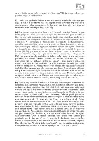 sem o batismo por não poderem ser “imersas”? Deixe-os acreditar que
podem negar o sacramento.
Eu creio que poderia deixar o assunto sobre “modo de batismo” por
aqui mesmo, no entanto há dois argumentos favoritos expostos constantemente pelos defensores do batismo por imersão, argumentos
sobre os quais acho que devo dizer algo.
(a) Um desses argumentos favoritos é baseado no significado da palavra grega no Novo Testamento, que nós traduzimos para “batizar."
Eles sempre afirmam que esta palavra não pode significar nada além
de imersão, ou completa "imersão". A resposta ao argumento é curta
e simples. A afirmação é totalmente destituída de fundamento.
Aqueles mais familiarizados com o grego do Novo Testamento são da
opinião de que “Batizar” significa “lavar ou limpar com água”, mas se é
por imersão ou não, isso deverá ser dito pelo contexto[8]. Lemos em
Lucas (11:38) que quando nosso Senhor jantou com certo fariseu, “o
mesmo admirou-se, vendo que Cristo não se lavara antes de jantar.”.
Pode surpreender alguns leitores, talvez, saber que na verdade estas
palavras de forma literal seriam “o mesmo admirou-se, vendo
que Cristo não se batizara antes de jantar” - mas para o senso comum, está mais do que evidente que o fariseu não esperava que nosso
Senhor imergisse ou mergulhasse sua cabeça em água antes do jantar! Significa apenas que ele esperava que fosse feita alguma ablução
ou que derramasse água nas mãos antes da refeição. Mas se isto for
assim, o que acontece com o argumento de que Batismo significa
sempre imersão completa? É cortado e lançado aos pés do defensor da
“imersão” e razões além dessas são mero desperdício de tempo.
(b) Outro argumento favorito em favor do batismo por imersão está
retratada na expressão “Sepultados com Cristo no batismo” que Paulo
utiliza em duas ocasiões (Rm 6:4; Col 2:12). Afirmam que indo para
dentro das águas batismais e sendo completamente “submerso” nela,
somos uma exata representação do sepultamento de Cristo e de sua
ressurreição, representando nossa união com Cristo e participando de
todos os benefícios de sua morte e ressurreição. Mas infelizmente para
esse argumento não há prova alguma de que o sepultamento de Cristo
tenha sido em uma cova cavada no chão. Pelo contrário, é muito mais
provável que seu túmulo tenha sido feito em uma caverna cortada
com uma rocha do lado, como a de Lázaro e em um nível que tivesse
solo circundante. Pelo menos essa era a forma usual de se enterrar
em Jerusalém. Nesse ritmo, nenhuma semelhança há entre “banharse” por imersão, ou batistério, e a morte do nosso Senhor. As ações
são diferentes. Que o crente declare sua união com Cristo por
profissão de fé viva em Cristo, por meio do batismo, tanto em Sua
morte e ressurreição, é verdade e não restam dúvidas a esse respeito.
Mas afirmar que “ir para debaixo d’água ” é ser enterrado assim como
o corpo do seu Mestre, é afirmar algo que não pode ser provado.

WWW.PROJETORYL E.COM .BR

8

 