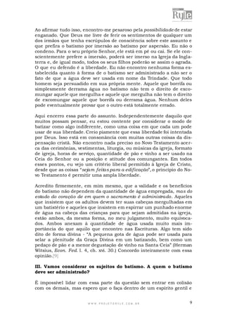 Ao afirmar tudo isso, encontro-me pesaroso pela possibilidade de estar
enganado. Que Deus me livre de ferir os sentimentos de qualquer um
dos irmãos que tenha escrúpulos de consciência sobre este assunto e
que prefira o batismo por imersão ao batismo por aspersão. Eu não o
condeno. Para o seu próprio Senhor, ele está em pé ou cai. Se ele conscientemente prefere a imersão, poderá ser imerso na Igreja da Inglaterra e, de igual modo, todos os seus filhos poderão se assim o agrada.
O que eu defendo é a liberdade. Eu não encontro nenhuma forma estabelecida quanto à forma de o batismo ser administrado a não ser o
fato de que a água deve ser usada em nome da Trindade. Que todo
homem seja persuadido em sua própria mente. Aquele que borrifa ou
simplesmente derrama água no batismo não tem o direito de excomungar aquele que mergulha e aquele que mergulha não tem o direito
de excomungar aquele que borrifa ou derrama água. Nenhum deles
pode eventualmente provar que o outro está totalmente errado.
Aqui encerro essa parte do assunto. Independentemente daquilo que
muitos possam pensar, eu estou contente por considerar o modo de
batizar como algo indiferente, como uma coisa em que cada um pode
usar de sua liberdade. Creio piamente que essa liberdade foi intentada
por Deus. Isso está em consonância com muitas outras coisas da dispensação cristã. Não encontro nada preciso no Novo Testamento ace rca das cerimônias, vestimentas, liturgia, ou músicas da igreja, formato
de igreja, horas de serviço, quantidade de pão e vinho a ser usado na
Ceia do Senhor ou a posição e atitude dos comungantes. Em todos
esses pontos, eu vejo um critério liberal permitido à Igreja de Cristo,
desde que as coisas “sejam feitas para a edificação”, o princípio do Novo Testamento é permitir uma ampla liberdade.
Acredito firmemente, em mim mesmo, que a validade e os benefícios
do batismo não dependem da quantidade de água empregada, mas do
estado do coração de em quem o sacramento é administrado. Aqueles
que insistem que os adultos devem ter suas cabeças mergulhadas em
um batistério e aqueles que insistem em espirrar um punhado enorme
de água na cabeça das crianças para que sejam admitidas na igreja,
estão ambos, da mesma forma, no meu julgamento, muito equivocados. Ambos anexam à quantidade de água usada muito mais importância do que aquilo que encontro nas Escrituras. Algo tem sido
dito de forma divina - “A pequena gota de água pode ser usada para
selar a plenitude da Graça Divina em um batizando, bem como um
pedaço de pão e a menor degustação de vinho na Santa Ceia” (Herman
Witsius, Econ. Fed. l. 4, ch. xvi. 30.) Concordo inteiramente com essa
opinião.[9]
III. Vamos considerar os sujeitos do batismo. A quem o batismo
deve ser administrado?
É impossível lidar com essa parte da questão sem entrar em colisão
com os demais, mas espero que o faça dentro de um espírito gentil e

WWW.PROJETORYL E.COM .BR

9

 