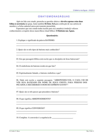 O Batismo nas Águas – V042010
O B A T I S M O N A S Á G U A S
Após ter lido este estudo, preencha as questões abaixo e devolva apenas estas duas
folhas à secretaria da igreja. Junte também 02 fotos 3x4 para confecção de sua carteira de
membro e a ficha cadastral anexa previamente preenchida.
Esperamos que este estudo tenha trazido para o(a) amado(a) irmão(ã) valiosos
conhecimentos a respeito desse maravilhoso ritual bíblico: O Batismo nas Águas.
Questionário:
1. Explique o significado da palavra BATISMO:
________________________________________________________________________
________________________________________________________________________.
2. Quais são os três tipos de batismo mais conhecidos?
________________________________________________________________________
________________________________________________________________________.
03. Em que passagem bíblica está escrito que os discípulos de Jesus batizavam?
________________________________________________________________________.
04. O simbolismo do batismo reside em que fato?
________________________________________________________________________.
05. Espiritualmente falando, o batismo simboliza o que?
________________________________________________________________________.
06. Onde está escrito a seguinte passagem: "ARREPENDEI-VOS, E CADA UM DE
VÓS SEJA BATIZADO EM NOME DE JESUS CRISTO, PARA PERDÃO DOS
PECADOS, E RECEBEREIS O DOM DO ESPÍRITO SANTO"?
________________________________________________________________________.
07. Quais são os três passos que precedem o batismo?
________________________________________________________________________.
08. O que significa ARREPENDIMENTO?
________________________________________________________________________
________________________________________________________________________.
09. O que significa CONVERSÃO?
_____________________________________________________________
____________________________________________________________.
10. Complete: A conversão é a sequência do _____________________.
Pr. Carlos V. Ricas Pág. 10 de 12
 