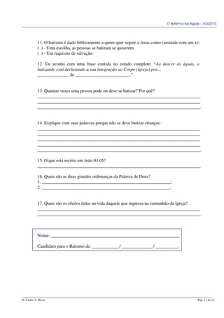 O Batismo nas Águas – V042010
11. O batismo é dado biblicamente a quem quer seguir a Jesus como (assinale com um x):
( ) - Uma escolha, as pessoas se batizam se quiserem.
( ) - Um requisito de salvação.
12. De acordo com uma frase contida no estudo complete: “Ao descer às águas, o
batizando está declarando a sua integração ao Corpo (igreja) por...
______________ de ________________________.”
13. Quantas vezes uma pessoa pode ou deve se batizar? Por quê?
________________________________________________________________________
________________________________________________________________________
________________________________________________________________________.
14. Explique com suas palavras porque não se deve batizar crianças:
________________________________________________________________________
________________________________________________________________________
________________________________________________________________________
________________________________________________________________________
________________________________________________________________________.
15. O que está escrito em João 03.05?
________________________________________________________________________.
16. Quais são as duas grandes ordenanças da Palavra de Deus?
1. _________________________________________________________;
2. _________________________________________________________.
17. Quais são os efeitos delas na vida daquele que ingressa na comunhão da Igreja?
________________________________________________________________________
________________________________________________________________________.
Nome: _________________________________________________________
Candidato para o Batismo de: ____________/ ______________/ __________.
Pr. Carlos V. Ricas Pág. 11 de 12
 