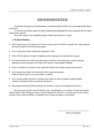 O Batismo nas Águas – V042010
O DIA DO BATISMO NAS ÁGUAS
O pastorado da igreja o(a) cumprimentam e congratulam pela iminência de sua passagem pelas águas
do batismo.
A cerimônia do batismo segue um ritual cuidadosamente planejado de forma a garantir-lhe um caráter
solene muito especial.
Para tanto, requer-se dos candidatos alguns cuidados que alistamos a seguir:
1. No dia do batismo...
• Procure apresentar-se em jejum caso o batismo seja na parte da manhã, ou quando não, separe algumas
horas pela manhã do dia marcado para jejuar.
• Leve consigo uma muda completa de roupa para a volta;
• Com o fim de otimizar o tempo vá trajado(a) com a roupa que usará para descer às águas;
• O avental do batismo será fornecido pela igreja, entretanto, é necessário que a roupa usada pelo
batizando seja de tecido grosso de modo a não marcar o corpo quando molhada;
• Todos os detalhes da cerimônia serão explicados durante uma reunião marcada previamente;
• Leve consigo seus objetos de uso pessoal, entre os quais destacamos:
toalha de banho, pente ou escova de cabelo e espelho;
• Leve consigo também muita fé e confiança, pois muitos ao descer às águas recebem também
o batismo no Espírito Santo no momento do batismo;
• Seja responsável pelo avental de batismo, devolvendo-o à pessoa encarregada dos mesmos;
Na semana que precede a data do batismo vigie, resguardando-se ao máximo, evitando que alguma
cilada maligna venha a diminuir a graça e a beleza daquele dia. Envolva-se o quanto possa com as coisas
de Deus como a leitura da Bíblia, a comunhão com os irmãos da igreja e, ore bastante!
Pastor ou Dirigente
Pr. Carlos V. Ricas Pág. 12 de 12
 