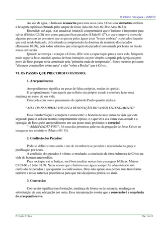 O Batismo nas Águas – V042010
Ao sair da água, o batizado ressuscita para uma nova vida. O batismo simboliza também
a lavagem espiritual efetuada pelo sangue de Jesus (leia em Atos 02.38 e Atos 16.33).
Entendido até aqui, o(a) amado(a) irmão(ã) compreenderá que o batismo é impotente para
salvar (Efésios 02.08) bem como para purificar pecados (I João 01.07), o que comprova o erro de
algumas pessoas ao pensarem que ao passar pelas águas estas "levam embora" os pecados daquele
que está sendo batizado, dificultando a compreensão da doutrina da remissão dos pecados
(Romanos 10.09), pois todos sabemos que a lavagem do pecado é consumada por Jesus no dia da
nossa conversão.
Quando se entrega o coração a Cristo, dEle vem a capacitação para a nova vida. Ninguém
pode seguir a Jesus munido apenas de boas intenções ou por simples simpatia pela igreja ou pelo
povo de Deus porque seria derrubado pela "primeira onda de tempestade". Esses recursos possuem
"alicerces construídos sobre areia" e não "sobre a Rocha" que é Cristo.
VI. OS PASSOS QUE PRECEDEM O BATISMO:
1. Arrependimento
Arrependimento significa ter pesar de faltas próprias, mudar de opinião.
O arrependimento vem àquele que refletiu seu próprio estado e resolveu fazer uma
mudança no curso de sua vida.
Concorda com isso o pensamento do apóstolo Paulo quando declara:
"-MAS TRANSFORMAI-VOS PELA RENOVAÇÃO DO VOSSO ENTENDIMENTO"
Essa transformação é completa e consciente: o homem deixa o curso da vida que está
seguindo para se colocar noutro completamente oposto, e o que leva-o a tomar essa atitude é a
operação de Deus pelo arrependimento em seu ponto mais profundo: o coração!
" -ARREPENDEI-VOS!", foi uma das primeiras palavras da pregação de Jesus Cristo ao
inaugurar seu ministério (Marcos 01.15).
2. Confissão dos Pecados:
Pode-se definir como sendo o ato de reconhecer-se pecador e necessitado da graça e
purificação por Jesus.
A confissão dos pecados é o fruto, o resultado, a conclusão da obra redentora de Cristo na
vida do homem arrependido.
Para você que vai se batizar, será bom meditar nestas duas passagens bíblicas: Mateus
03.05-06 e I João 01.09. Nelas vemos que o batismo nas águas sempre foi administrado sob
confissão de pecados e que quando os confessamos, Deus não apenas nos perdoa mas transforma
também a nossa natureza pecaminosa para que não desejemos praticá-los mais.
3. Conversão:
Conversão significa transformação, mudança de forma ou de natureza, mudança ou
substituição de uma obrigação por outra. Essa interpretação mostra que a conversão é a sequência
do arrependimento.
Pr. Carlos V. Ricas Pág. 3 de 12
 