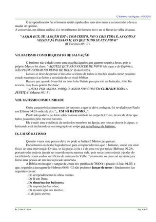 O Batismo nas Águas – V042010
O arrependimento faz o homem sentir repulsa dos seus atos maus e a conversão o leva a
mudar de opinião.
A conversão, em última análise, é o revestimento do homem novo ao se livrar da velha criatura.
"-ASSIM QUE, SE ALGUÉM ESTÁ COM CRISTO, NOVA CRIATURA É, AS COISAS
VELHAS JÁ PASSARAM, EIS QUE TUDO SE FEZ NOVO"
(II Coríntios 05.17).
VII. BATISMO COMO REQUISITO DE SALVAÇÃO
O batismo não é dado como uma escolha àqueles que querem seguir a Jesus, pois o
próprio Mestre foi claro: "-AQUELE QUE NÃO NASCER DE NOVO (da água e do Espírito),
NÃO PODE ENTRAR NO REINO DE DEUS" (João 03.05).
Jamais se deve desprezar o batismo: a leitura de todos os trechos usados neste pequeno
estudo transmitirá ao leitor a seriedade deste ritual bíblico.
Repare que quando Jesus foi ter com João Batista para por ele ser batizado, João lhe
resistiu, mas Jesus porém lhe disse:
" -DEIXA POR AGORA, PORQUE ASSIM NOS CONVÉM CUMPRIR TODA A
JUSTIÇA" (Mateus 03.15).
VIII. BATISMO COMO UNIDADE
Outra característica importante do batismo, e que se deve conhecer, foi revelado por Paulo
em Efésios 04.05 onde ele diz: "... UM SÓ BATISMO...".
Paulo não poderia, ao falar sobre a nossa unidade no corpo de Cristo, deixar de dizer que
todos passamos pelo mesmo batismo.
Ele é mais uma evidência da união dos membros na Igreja; por isso ao descer às águas, o
batizando está declarando a sua integração ao corpo por semelhança de batismo.
IX. UM SÓ BATISMO
Quantas vezes uma pessoa deve ou pode se batizar? Muitos perguntam.
Encontramos no texto Sagrado base para compreendermos que o batismo, sendo um sinal
físico de uma intervenção Divina, se dá graças à ela e é de uma vez por todas (Hebreus 09.28),
portanto não poderia jamais ser repetido numa mesma vida, pois seria como reduzir o poder do
sacrifício de Jesus ao dos sacrifícios de animais do Velho Testamento, os quais só serviam para
livrar uma pessoa de um único pecado cometido.
A Bíblia ensina que o sangue de Jesus nos purifica de TODO o pecado (I João 01.07) e
que, segundo a passagem de Hebreus 06.01-02 não podemos lançar de novo o fundamento das
seguintes coisas:
. Do arrependimento de obras mortas;
. De fé em Deus;
. Da doutrina dos batismos;
. Da imposição das mãos;
. Da ressurreição dos mortos;
. E do juízo eterno.
Pr. Carlos V. Ricas Pág. 4 de 12
 