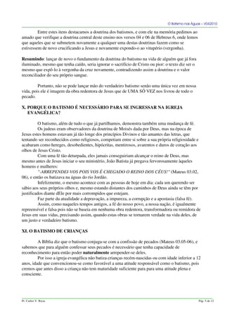O Batismo nas Águas – V042010
Entre estes itens destacamos a doutrina dos batismos, e com ele na memória pedimos ao
amado que verifique a doutrina central deste ensino nos versos 04 e 06 de Hebreus 6, onde lemos
que aqueles que se submetem novamente a qualquer uma destas doutrinas fazem como se
estivessem de novo crucificando a Jesus e novamente expondo-o ao vitupério (vergonha).
Resumindo: lançar de novo o fundamento da doutrina do batismo na vida de alguém que já fora
iluminado, mesmo que tenha caído, seria ignorar o sacrifício de Cristo ou pior: o texto diz ser o
mesmo que expô-lo à vergonha da cruz novamente, contradizendo assim a doutrina e o valor
reconciliador do seu próprio sangue.
Portanto, não se pode lançar mão do verdadeiro batismo senão uma única vez em nossa
vida, pois ele é imagem da obra redentora de Jesus que de UMA SÓ VEZ nos livrou de todo o
pecado.
X. PORQUE O BATISMO É NECESSÁRIO PARA SE INGRESSAR NA IGREJA
EVANGÉLICA?
O batismo, além de tudo o que já partilhamos, demonstra também uma mudança de fé.
Os judeus eram observadores da doutrina de Moisés dada por Deus, mas na época de
Jesus estes homens estavam já tão longe dos princípios Divinos e tão amantes das letras, que
tentando ser reconhecidos como religiosos, competiam entre si sobre a sua própria religiosidade e
acabaram como hereges, desobedientes, hipócritas, mentirosos, avarentos e duros de coração aos
olhos de Jesus Cristo.
Com uma fé tão deturpada, eles jamais conseguiriam alcançar o reino de Deus, mas
mesmo antes de Jesus iniciar o seu ministério, João Batista já pregava fervorosamente àqueles
homens e mulheres:
"-ARREPENDEI-VOS POIS VOS É CHEGADO O REINO DOS CÉUS!" (Mateus 03.02,
06), e então os batizava na águas do rio Jordão.
Infelizmente, o mesmo acontece com as pessoas de hoje em dia: cada um querendo ser
sábio aos seus próprios olhos e, mesmo estando distantes dos caminhos de Deus ainda se têm por
justificados diante dEle por mais corrompidos que estejam.
Faz parte da atualidade a depravação, a impureza, a corrupção e a apostasia (falsa fé).
Assim, como naqueles tempos antigos, a fé do nosso povo, a nossa nação, é igualmente
repreensível e falsa pois não se baseia em nenhuma obra redentora, transformadora ou remidora de
Jesus em suas vidas, precisando assim, quando estas obras se tornarem verdade na vida deles, de
um justo e verdadeiro batismo.
XI. O BATISMO DE CRIANÇAS
A Bíblia diz que o batismo conjuga-se com a confissão de pecados (Mateus 03.05-06), e
sabemos que para alguém confessar seus pecados é necessário que tenha capacidade de
reconhecimento para então poder naturalmente arrepender-se deles.
Por isso a igreja evangélica não batiza crianças recém-nascidas ou com idade inferior a 12
anos, idade que convencionou-se como favorável a uma atitude responsável como o batismo, pois
cremos que antes disso a criança não tem maturidade suficiente para para uma atitude plena e
consciente.
Pr. Carlos V. Ricas Pág. 5 de 12
 