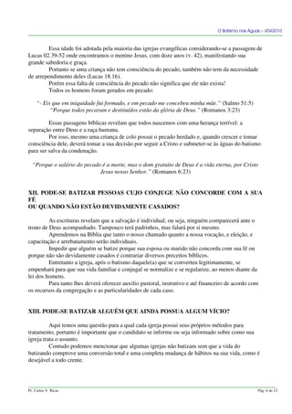 O Batismo nas Águas – V042010
Essa idade foi adotada pela maioria das igrejas evangélicas considerando-se a passagem de
Lucas 02.39-52 onde encontramos o menino Jesus, com doze anos (v. 42), manifestando sua
grande sabedoria e graça.
Portanto se uma criança não tem consciência do pecado, também não tem da necessidade
de arrependimento deles (Lucas 18.16).
Porém essa falta de consciência do pecado não significa que ele não exista!
Todos os homens foram gerados em pecado:
“- Eis que em iniquidade fui formado, e em pecado me concebeu minha mãe.” (Salmo 51:5)
“Porque todos pecaram e destituídos estão da glória de Deus.” (Romanos 3:23)
Essas passagens bíblicas revelam que todos nascemos com uma herança terrível: a
separação entre Deus e a raça humana.
Por isso, mesmo uma criança de colo possui o pecado herdado e, quando crescer e tomar
consciência dele, deverá tomar a sua decisão por seguir a Cristo e submeter-se às águas do batismo
para ser salva da condenação.
“Porque o salário do pecado é a morte, mas o dom gratuito de Deus é a vida eterna, por Cristo
Jesus nosso Senhor.” (Romanos 6:23)
XII. PODE-SE BATIZAR PESSOAS CUJO CONJUGE NÃO CONCORDE COM A SUA
FÉ
OU QUANDO NÃO ESTÃO DEVIDAMENTE CASADOS?
As escrituras revelam que a salvação é individual, ou seja, ninguém comparecerá ante o
trono de Deus acompanhado. Tampouco terá padrinhos, mas falará por si mesmo.
Aprendemos na Bíblia que tanto o nosso chamado quanto a nossa vocação, e eleição, e
capacitação e arrebatamento serão individuais.
Impedir que alguém se batize porque sua esposa ou marido não concorda com sua fé ou
porque não são devidamente casados é contrariar diversos preceitos bíblicos.
Entretanto a igreja, após o batismo daquele(a) que se converteu legitimamente, se
empenhará para que sua vida familiar e conjugal se normalize e se regularize, ao menos diante da
lei dos homens.
Para tanto lhes deverá oferecer auxilio pastoral, instrutivo e até financeiro de acordo com
os recursos da congregação e as particularidades de cada caso.
XIII. PODE-SE BATIZAR ALGUÉM QUE AINDA POSSUA ALGUM VÍCIO?
Aqui temos uma questão para a qual cada igreja possui seus próprios métodos para
tratamento, portanto é importante que o candidato se informe ou seja informado sobre como sua
igreja trata o assunto.
Contudo podemos mencionar que algumas igrejas não batizam sem que a vida do
batizando comprove uma conversão total e uma completa mudança de hábitos na sua vida, como é
desejável a todo crente.
Pr. Carlos V. Ricas Pág. 6 de 12
 