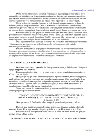 O Batismo nas Águas – V042010
Outras porém entendem que apesar de o chamado de Deus ser decisivo na vida do novo
convertido, ele poderá precisar de apoio e acompanhamento da igreja para abandonar seus vícios,
pois existem muitos casos de dependência natural severa que certas pessoas desenvolvem em seus
corpos, o que inclusive já é uma constatação médica (vício é patológico – é uma doença!).
Nossa posição em particular é que não se pode impedir ninguém de descer às águas do
batismo quando o deseja sinceramente (Atos 8:36-37), mas o candidato deve concordar e se
submeter aos preceitos bíblicos, pois o seu batismo será uma grande ferramenta no fortalecimento
de suas convicções na carreira da fé, especialmente quando possui alguma necessidade mais grave.
Entretanto a maioria das igrejas não concorda que após o batismo o novo crente, que ainda
possua vícios discriminados pela sociedade, tenha acesso a Santa Ceia do Senhor, receando faze-lo
pensar que o batismo o levara à plenitude da obra Divina em sua vida, e assim, expô-lo a algum
constrangimento frente a algum preconceito e então a sua fé vir a desfalecer.
Mas, todos sabemos que a cura e o livramento dos vícios tem sido uma marca constante na
vida das pessoas que se convertem ao Senhor em todos os lugares e nas mais variadas
denominações evangélicas.
Portanto, neste contexto, a igreja local deverá amparar o seu novo membro com amor,
instrução, acompanhamento, oração e também ajudá-lo no tratamento do seu vício quando houver
uma dependência grave, até que liberto, possa cear normalmente com os seus irmãos e sem medo
de ter prejudicado a santidade e a reverência naturais dessa cerimônia.
XIV. A SANTA CEIA: A MESA DO SENHOR
O batismo é tido como a primeira das duas grandes ordenanças da Palavra de Deus para a
Igreja, a segunda é a Santa Ceia.
Enquanto a primeira estabelece, a segunda preserva e renova o cristão na comunhão com
Cristo e com sua Igreja.
Qualquer pessoa que tenha tido uma experiência legítima com Deus, tenha se arrependido,
confessado os seus pecados, convertido seus caminhos para uma nova vida e passado pelas águas
do batismo, preenche todos os requisitos indispensáveis para que participe da Santa Ceia, pois
através do batismo o pecador "entra" na comunhão da Igreja, e pela Santa Ceia ele renova e
amadurece esta comunhão toda vez que participa dela.
Todos estes passos são importantes vista a grande responsabilidade que repousa sobre
aquele que participa da mesa do Senhor:
"PORQUE O QUE COME E BEBE INDIGNAMENTE, COME E BEBE PARA SUA
PRÓPRIA CONDENAÇÃO, NÃO DISCERNINDO O CORPO DO SENHOR"
(I Coríntios 11.29).
Note que a mesa do Senhor não salva, mas participar dela indignamente condena!
Discernir aqui significa compreender, diferenciar o certo do errado ao tratar a honra do
corpo do Senhor. Ele é representado pela igreja, pois foi a ela que Ele repartiu os seus dons.
Entretanto, não se tenha por isso razões para não se tomar a Ceia do Senhor por qualquer
motivo, o texto bíblico ensina:
"SE CONFESSARMOS OS NOSSOS PECADOS, ELE É FIEL E JUSTO, PARA NOS PERDOAR
Pr. Carlos V. Ricas Pág. 7 de 12
 