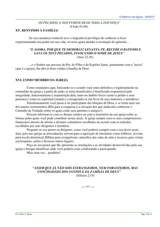 O Batismo nas Águas – V042010
OS PECADOS, E NOS PURIFICAR DE TODA A INJUSTIÇA"
(I João 01.09).
XV. BENVINDO À FAMÍLIA!
Se o(a) amado(a) irmão(ã) teve o inigualável privilégio de conhecer a Jesus
experimentando seu poder em sua vida, só resta agora atender a exortação do apóstolo...
"E AGORA, POR QUE TE DEMORAS? LEVANTA-TE, RECEBE O BATISMO E
LAVA OS TEUS PECADOS, INVOCANDO O NOME DE JESUS"
(Atos 22.16).
...e o Senhor nas pessoas do Pai, do Filho e do Espírito Santo, juntamente com a "noiva"
(que é a igreja), lhe dão as boas-vindas à família de Deus.
XVI. COMO MEMBRO DA IGREJA
Como estudamos aqui, batizando-se e ceando você entra definitiva e legitimamente na
comunhão da igreja e à partir de então se torna beneficiário e beneficiado responsável pela
integridade, funcionamento e manutenção dela, tanto no âmbito físico (como o prédio e seus
pertences) como no espiritual (orando e consagrando-se em favor de seus ministros e membros).
Simultaneamente você passa a ser participante das bênçãos de Deus, e se torna mais um
dos muitos instrumentos dEle para a conquista e a salvação dos que ainda não conhecem o
Caminho da Verdade (entre os quais estão seus parentes e amigos!).
Procure informar-se com os demais irmãos ou com o ministério da sua igreja sobre as
formas pelas quais você pode contribuir nestas áreas. A igreja cumpre com os seus compromissos
financeiros através de ofertas e dízimos voluntários recolhidos de acordo com os métodos
escolhidos por seus dirigentes e membros.
Pergunte ao seu pastor ou dirigente, como você poderia cumprir com o seu dever nesta
área, pois nas igrejas as arrecadações servem para a aquisição de literaturas como folhetos, revistas
para escola dominical, Bíblias para evangelismo, utensílios das salas de aula e recursos para visitas
em hospitais, asilos e diversos outros lugares.
Peça ao seu pastor que lhe apresente as instalações e as atividades desenvolvidas pela sua
igreja e busque identificar onde você poderia estar colaborando e participando.
Mais uma vez... parabéns!
"ASSIM QUE JÁ NÃO SOIS ESTRANGEIROS, NEM FORASTEIROS, MAS
CONCIDADÃOS DOS SANTOS E DA FAMÍLIA DE DEUS"
(Efésios 2.19)
— *** —
Pr. Carlos V. Ricas Pág. 8 de 12
 