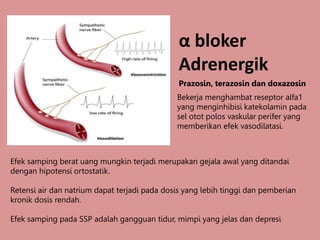 α bloker
Adrenergik
Prazosin, terazosin dan doxazosin
Efek samping berat uang mungkin terjadi merupakan gejala awal yang ditandai
dengan hipotensi ortostatik.
Retensi air dan natrium dapat terjadi pada dosis yang lebih tinggi dan pemberian
kronik dosis rendah.
Efek samping pada SSP adalah gangguan tidur, mimpi yang jelas dan depresi
Bekerja menghambat reseptor alfa1
yang menginhibisi katekolamin pada
sel otot polos vaskular perifer yang
memberikan efek vasodilatasi.
 