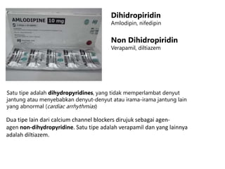 Dihidropiridin
Amlodipin, nifedipin
Non Dihidropiridin
Verapamil, diltiazem
Satu tipe adalah dihydropyridines, yang tidak memperlambat denyut
jantung atau menyebabkan denyut-denyut atau irama-irama jantung lain
yang abnormal (cardiac arrhythmias)
Dua tipe lain dari calcium channel blockers dirujuk sebagai agen-
agen non-dihydropyridine. Satu tipe adalah verapamil dan yang lainnya
adalah diltiazem.
 