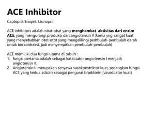 ACE Inhibitor
Captopril, Enapril, Lisinopril
ACE inhibitors adalah obat-obat yang menghambat aktivitas dari enzim
ACE, yang mengurangi produksi dari angiotensin II (kimia yng sangat kuat
yang menyebabkan otot-otot yang mengelilingi pembuluh-pembuluh darah
untuk berkontraksi, jadi menyempitkan pembuluh-pembuluh)
ACE memiliki dua fungsi utama di tubuh :
1. fungsi pertama adalah sebagai katalisator angiotensin I menjadi
angiotensin II.
2. Angiotensin II merupakan senyawa vasokonstriktor kuat, sedangkan fungsi
ACE yang kedua adalah sebagai pengurai bradikinin (vasodilator kuat)
 